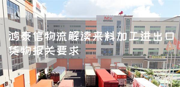 鸿泰信物流解读来料加工进出口货物报关要求(图1)